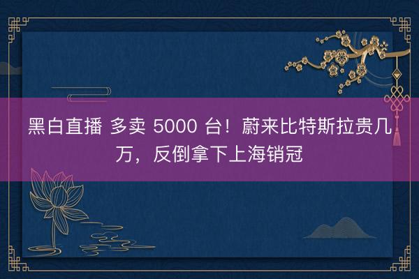 黑白直播 多卖 5000 台!蔚来比特斯拉贵几万,反倒拿下上海销冠