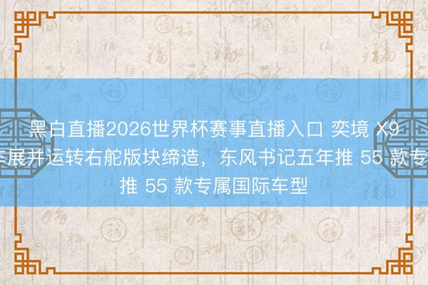 黑白直播2026世界杯赛事直播入口 奕境 X9 亮相香港车展并运转右舵版块缔造,东风书记五年推 55 款专属国际车型