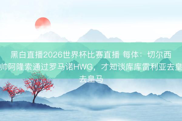 黑白直播2026世界杯比赛直播 每体：切尔西新帅阿隆索通过罗马诺HWG，才知谈库库雷利亚去皇马