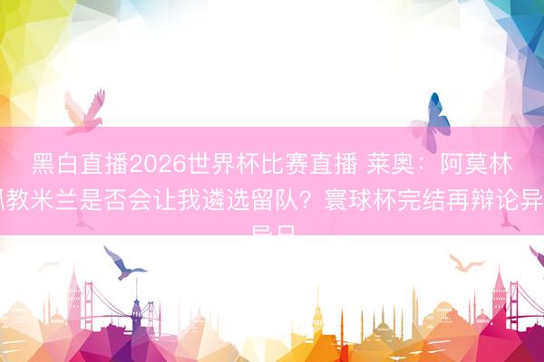 黑白直播2026世界杯比赛直播 莱奥：阿莫林抓教米兰是否会让我遴选留队？寰球杯完结再辩论异日